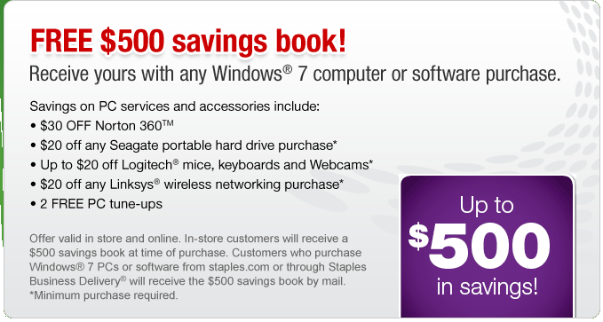 FREE $500 savings book! Receive yours with any Windows&reg; 7 computer or software purchase. Savings on PC services and accessories include: 

&bull; $30 OFF Norton 360
&bull; $20 OFF any Seagate portable hard drive*
&bull; Up to $20 off Logitech mice, keyboards and webcams* 
&bull; $20 off any Linksys wireless networking purchase*
&bull; 2 FREE PC Tune-ups

Offer valid in store and online. In store customers will receive a $500 savings book at time of purchase. Customers who purchase Windows&reg; 7 PCs or software from Staples.com or through Staples Business Delivery&reg; will have the $500 savings book mailed directly to them. *Minimum purchase required.