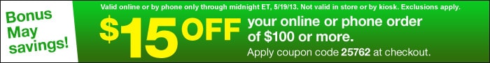 Coupon: $15 off your online or phone order of $100 or more. Apply coupon code 25762 at checkout.  Valid online or by phone through 05/19/13 (Midnight EST). Not valid in store or by kiosk. Exclusions apply.