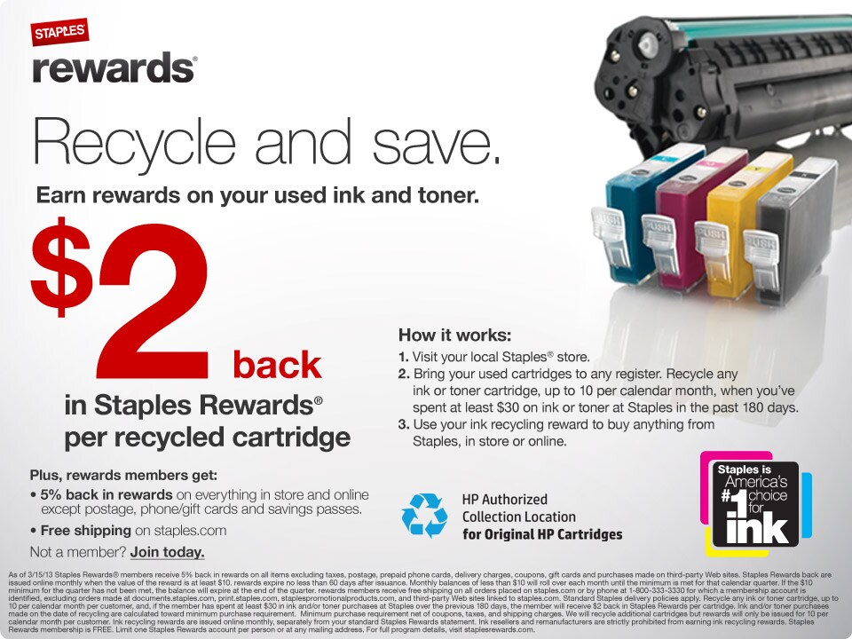 Recycle and save. Earn Staples Rewards&reg; on your used ink and toner. Get $2 back in Staples Rewards per recycled cartridge. Recycle up to 10 cartridges per customer per month when you present your Staples Rewards card. Plus, earn 5% back in Rewards on everything and get free shipping on staples.com. Not a member? join today. How it works: 1) Head to your local Staples store. 2) Bring your used cartridges to any register. Recycle any ink or toner cartridge, up to 10 per calendar month, when you’ve spent at least $30 on ink or toner at Staples in the past 180 days. 3) Use your Ink Recycling Reward to buy anything from Staples, in store or online. As of 3/15/13 Staples Rewards® members receive 5% back in Rewards on all items excluding taxes, postage, prepaid phone cards, delivery charges, coupons, gift cards and purchases made on third-party Web sites. Staples Rewards back are issued online monthly when the value of the Reward is at least $10. Rewards expire no less than 60 days after issuance. Monthly balances of less than $10 will roll over each month until the minimum is met for that calendar quarter. If the $10 minimum for the quarter has not been met, the balance will expire at the end of the quarter. Rewards Members receive free shipping on all orders placed on staples.com or by phone at 1-800-333-3330 for which a Membership account is identified, excluding orders made at staplescopycenter.com, print.staples.com, staplespromotionalproducts.com, and third party websites linked to staples.com. Standard Staples delivery policies apply. Recycle any ink or toner cartridge, up to 10 per calendar month per customer, and, if the Member has spent at least $30 in ink and/or toner purchases at Staples over the previous 180 days, the Member will receive $2 back in Staples Rewards per cartridge. Ink and/or toner purchases made on the date of recycling are calculated toward minimum purchase requirement.  Minimum purchase requirement net of coupons, taxes, and shipping charges. We will recycle additional cartridges but Rewards will only be issued for 10 per calendar month per customer. Ink Recycling Rewards are issued online monthly, separately from your standard Staples Rewards statement. Ink resellers and remanufacturers are strictly prohibited from earning Ink Recycling Rewards. Staples Rewards membership is FREE. Limit one Staples Rewards account per person or at any mailing address. For full program details, visit staplesrewards.com.