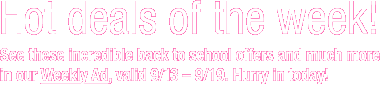 Hot deals of the week! See these incredible back to school offers and much more in our Weekly Ad, valid 9/6&ndash;9/12. Hurry in today!