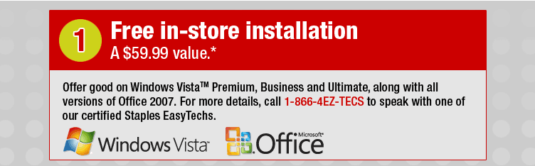 Free in-store installation. A $59.99 value.* Offer good on Windows Vista(tm) Premium, Business and Ultimate, along with all versions of Office 2007. For more details, call 1-866-4EZ-TECS to speak with one of our certified Staples EasyTechs.