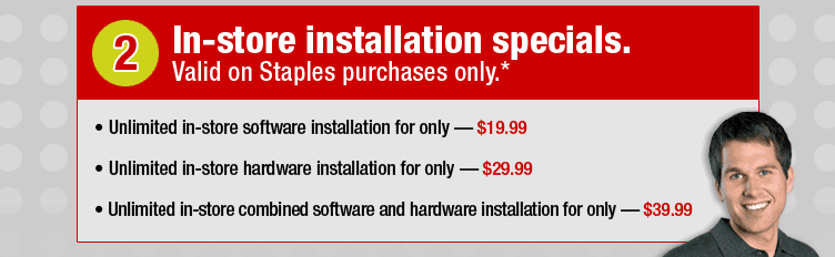 In-store installation specials. Valid on Staples purchases only.* Unlimited in-store software installation for only - $19.99. Unlimited in-store hardware installation for only - $29.99. Unlimited in-store combined software and hardware installation for only - $39.99.