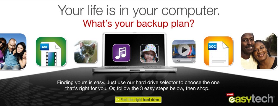 Your life is in your computer. What's your backup plan? Finding yours is easy. Just use our hard selector to choose the one that's right for you. Or, follow the 3 easy steps below, then shop. Find the right hard drive