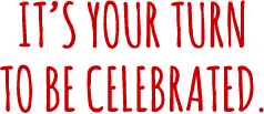 It’s your turn to be celebrated.
