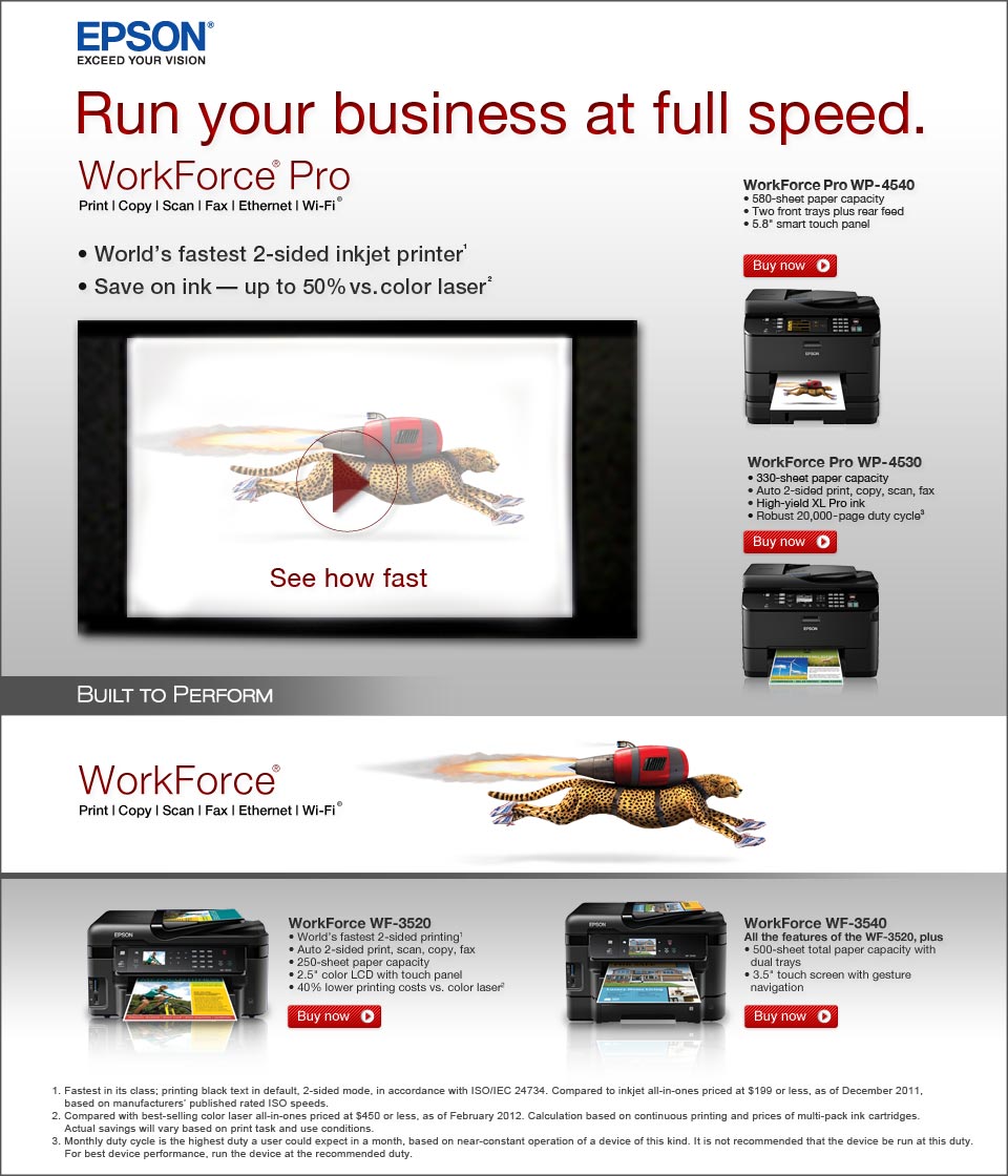 Epson. Exceed your vision. Run you business at full speed. The WorkForce Pro(R). Print, copy, scan, Fax, Ethernet, Wi-Fi. World's fastest 2-sided inkjket printer (1). Save on ink - up to 50% vs color laser (2). Built to perform. (1) Fastest in class; printing text in default, two-sided mode, in accordance with ISO/IEC 24734. Compared to inkjet all-in-ones priced at $499 or less, as of January 2011, based on manufacturers' rated ISO speeds or independent testing. (2) Compared with best-selling color laser all-in-ones priced at $499 or less, as of December 2010. Calculation based on continous printing with highest-capacity cartridges. Actual savings will depend on print task and use conditions.