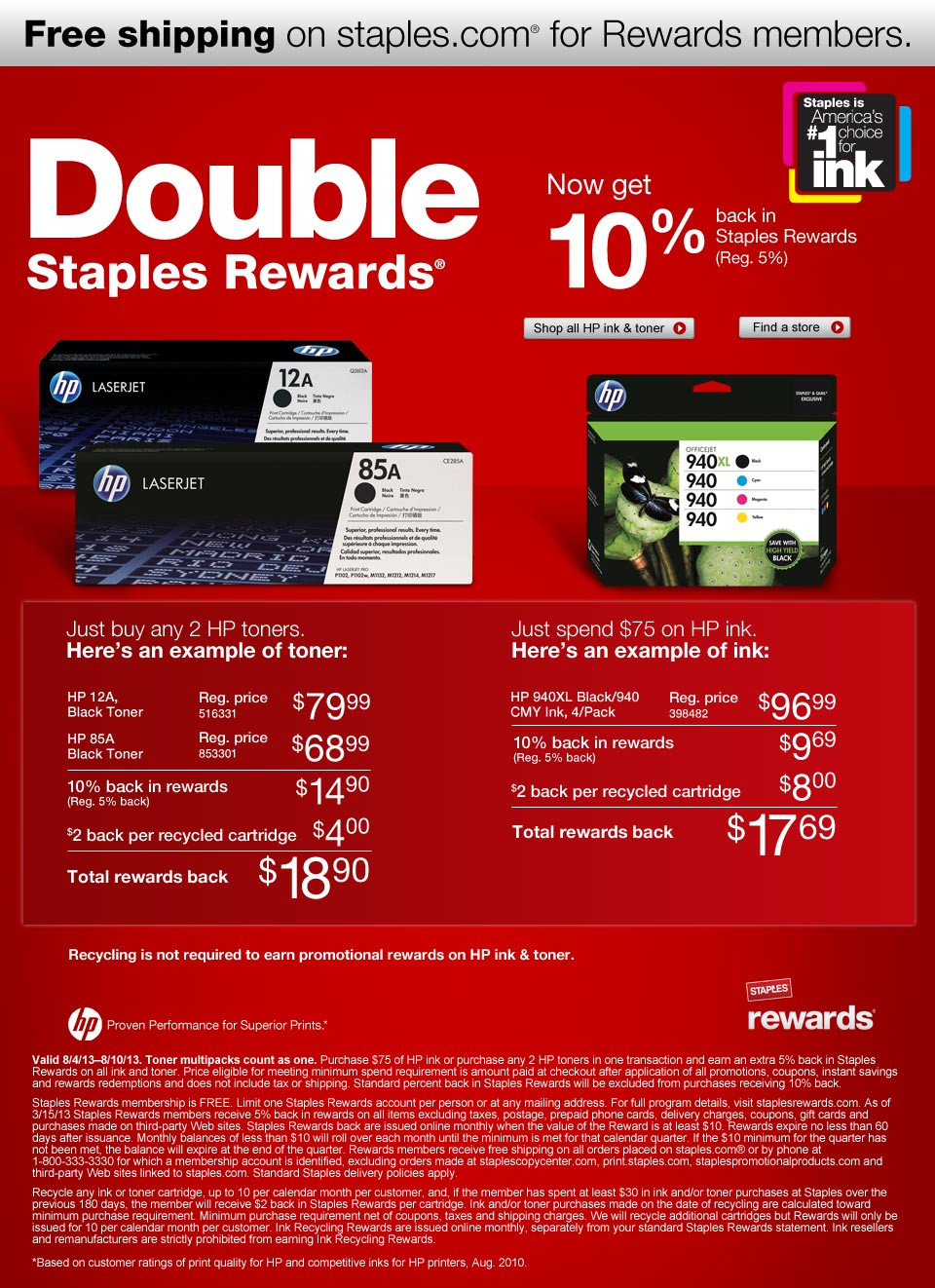 Double Staples Rewards®. Now get 10% back in Staples Rewards (Reg. 5%). Just buy any 2 HP toners or spend $75 on HP ink. Valid 8/4/13-8/10/13. Here's an example of toner: HP 12A, Black Toner. Reg. price $79.99. 516331. HP 85A Black Toner. Reg. price $68.99. 853301. 10% back in rewards (Reg. 5% back) $14.90. $2 back per recycled cartridge $4.00. Total rewards back $18.90. Just spend $75 on HP ink. Here's an example of ink: HP 940XL Black/940 CMY Ink, 4/Pack Reg price $96.99. 398482. 10% back in rewards (Reg. 5% back) $9.69. $2 back per recycled cartridge $8.00. Total rewards back $17.69. Recycling is not required to earn promotional Rewards on HP Ink & Toner. Free shipping on staples.com® for Rewards members. 