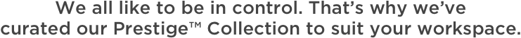 We all like to be in control. That’s why we’ve curated our Prestige™ Collection to suit your workspace.