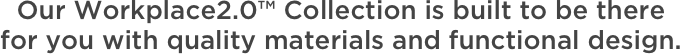 Our Workplace2.0™ Collection is built to be there for you with quality materials and functional design.