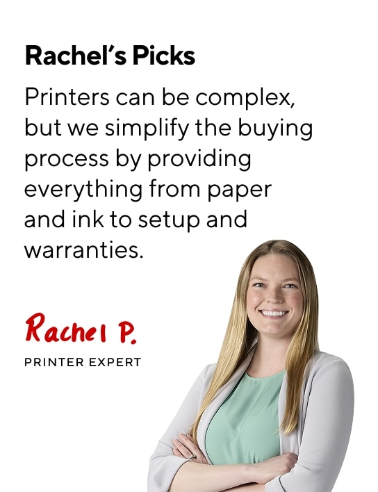 Rachel’s Picks Printers can be complex and overwhelming. I love that we provide everything from paper, ink and toner to setup and warranties to simplify the buying process for our customers. Rachel P. Printers Expert